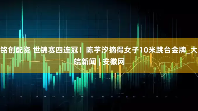 铭创配资 世锦赛四连冠！陈芋汐摘得女子10米跳台金牌_大皖新闻 | 安徽网