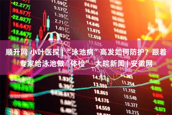 顺升网 小叶医探 | “泳池病”高发如何防护？跟着专家给泳池做“体检”_大皖新闻 | 安徽网