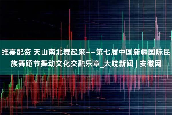 维嘉配资 天山南北舞起来——第七届中国新疆国际民族舞蹈节舞动文化交融乐章_大皖新闻 | 安徽网