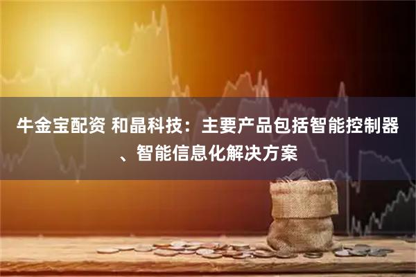 牛金宝配资 和晶科技：主要产品包括智能控制器、智能信息化解决方案