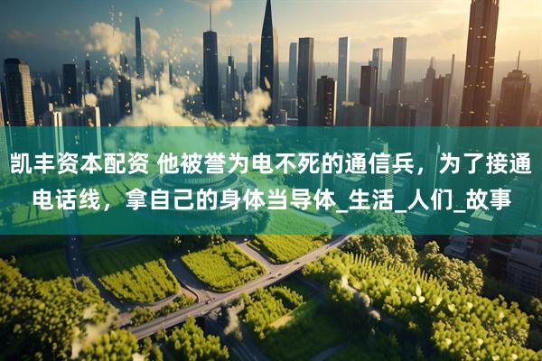 凯丰资本配资 他被誉为电不死的通信兵，为了接通电话线，拿自己的身体当导体_生活_人们_故事