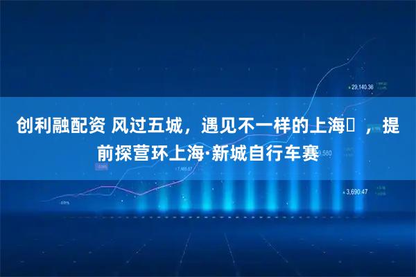 创利融配资 风过五城，遇见不一样的上海​，提前探营环上海·新城自行车赛