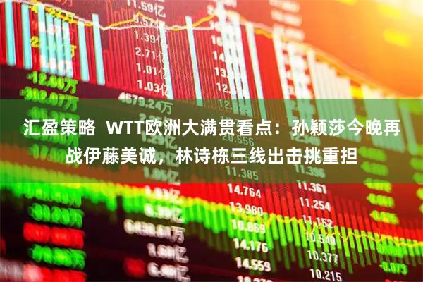 汇盈策略  WTT欧洲大满贯看点：孙颖莎今晚再战伊藤美诚，林诗栋三线出击挑重担