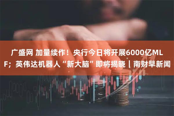 广盛网 加量续作！央行今日将开展6000亿MLF；英伟达机器人“新大脑”即将揭晓｜南财早新闻