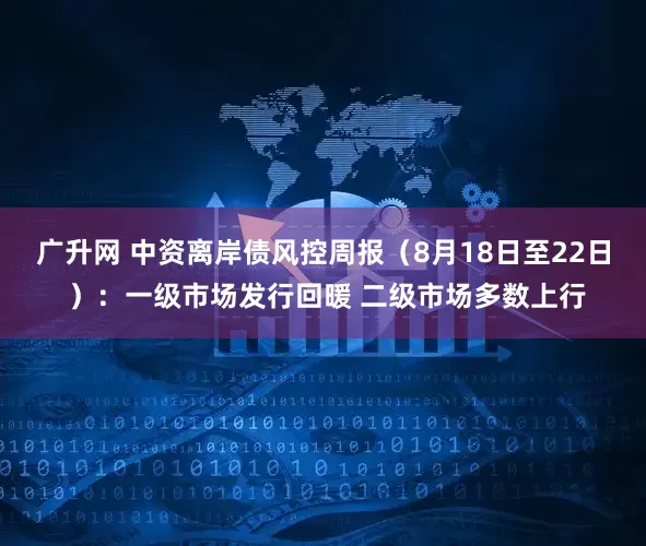 广升网 中资离岸债风控周报（8月18日至22日 ）：一级市场发行回暖 二级市场多数上行