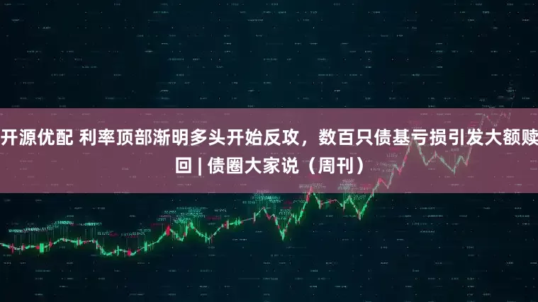 开源优配 利率顶部渐明多头开始反攻，数百只债基亏损引发大额赎回 | 债圈大家说（周刊）