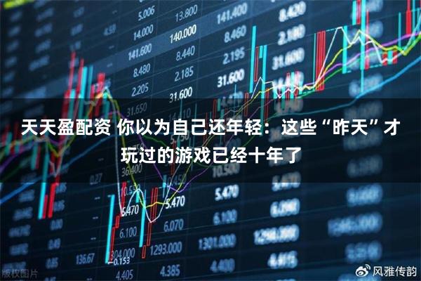 天天盈配资 你以为自己还年轻：这些“昨天”才玩过的游戏已经十年了