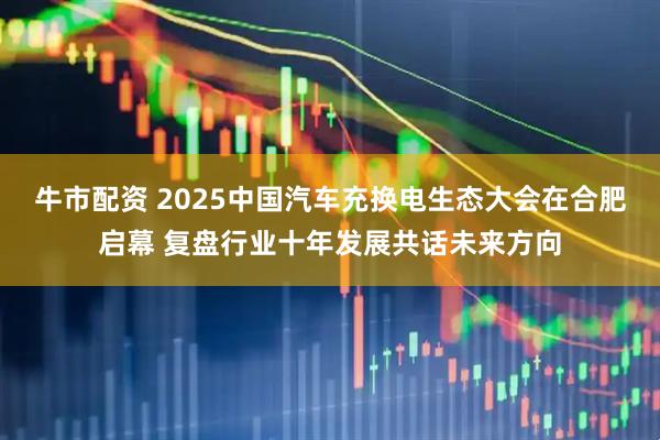 牛市配资 2025中国汽车充换电生态大会在合肥启幕 复盘行业十年发展共话未来方向