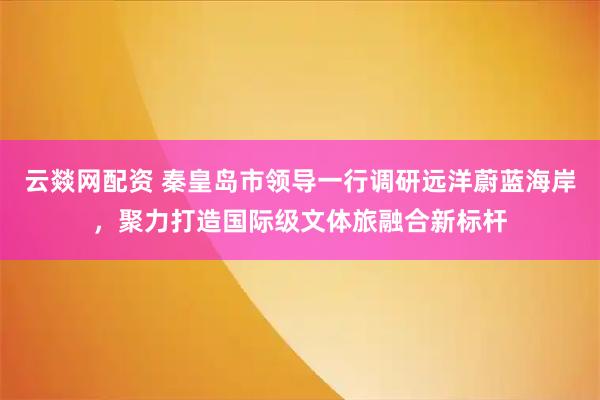 云燚网配资 秦皇岛市领导一行调研远洋蔚蓝海岸，聚力打造国际级文体旅融合新标杆