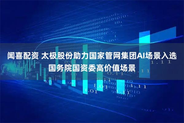 闻喜配资 太极股份助力国家管网集团AI场景入选国务院国资委高价值场景