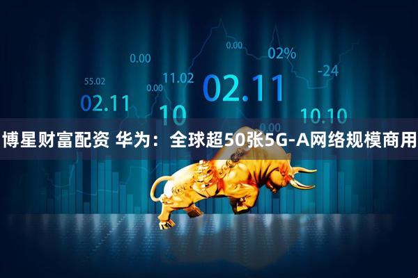 博星财富配资 华为：全球超50张5G-A网络规模商用
