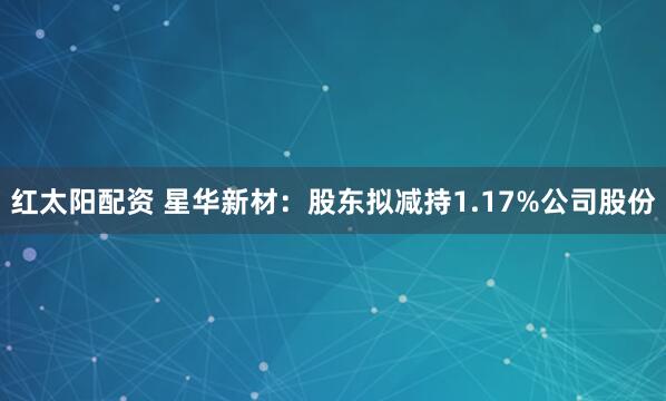 红太阳配资 星华新材：股东拟减持1.17%公司股份