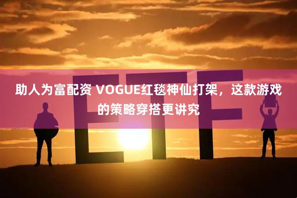 助人为富配资 VOGUE红毯神仙打架，这款游戏的策略穿搭更讲究