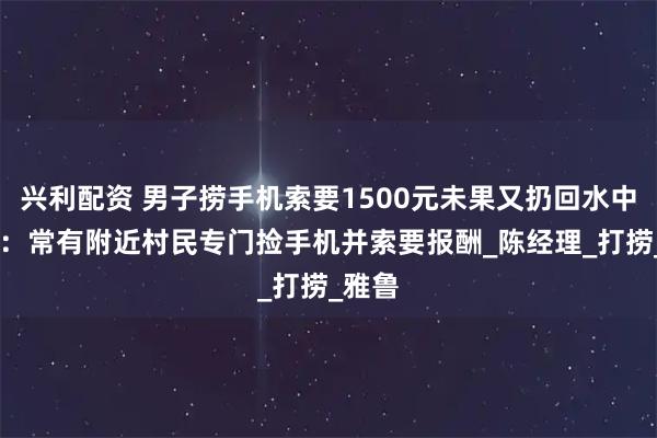 兴利配资 男子捞手机索要1500元未果又扔回水中 景区：常有附近村民专门捡手机并索要报酬_陈经理_打捞_雅鲁