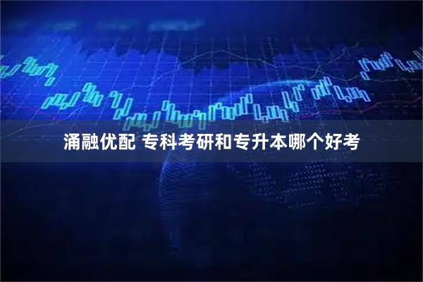 涌融优配 专科考研和专升本哪个好考
