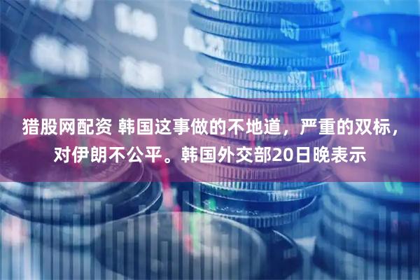 猎股网配资 韩国这事做的不地道，严重的双标，对伊朗不公平。韩国外交部20日晚表示