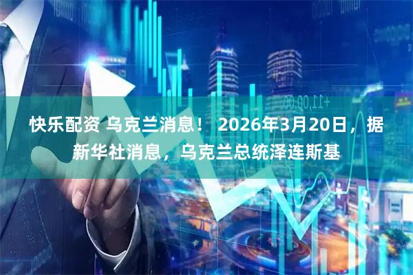快乐配资 乌克兰消息！ 2026年3月20日，据新华社消息，乌克兰总统泽连斯基