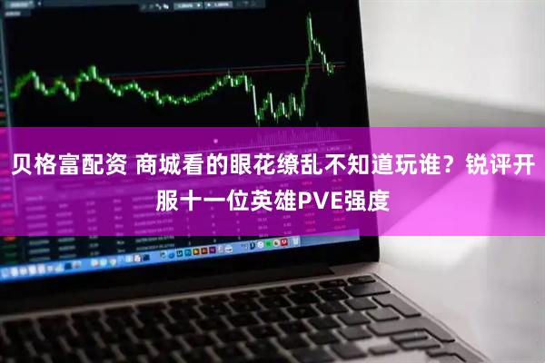 贝格富配资 商城看的眼花缭乱不知道玩谁？锐评开服十一位英雄PVE强度