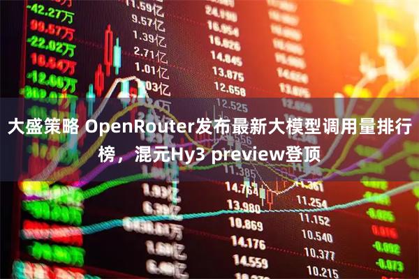 大盛策略 OpenRouter发布最新大模型调用量排行榜，混元Hy3 preview登顶
